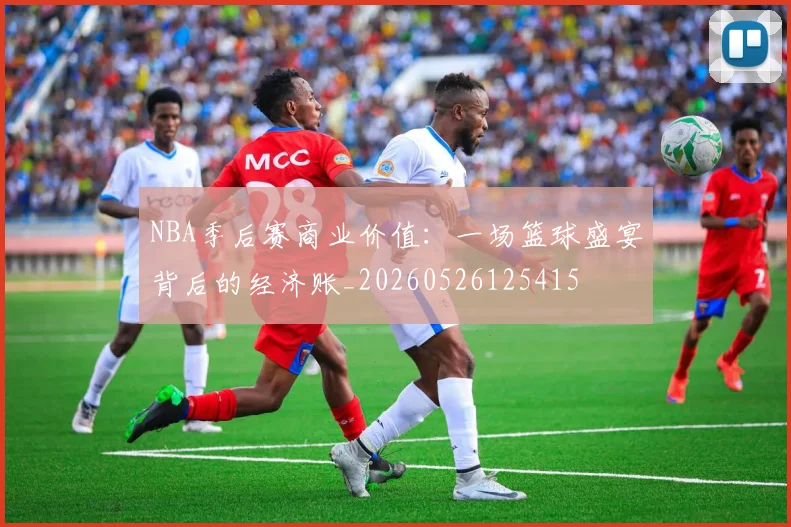 NBA季后赛商业价值：一场篮球盛宴背后的经济账_20260526125415