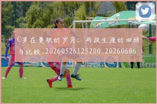 C罗在曼联的岁月：两段生涯的回顾与比较_20260526125200_20260606165345