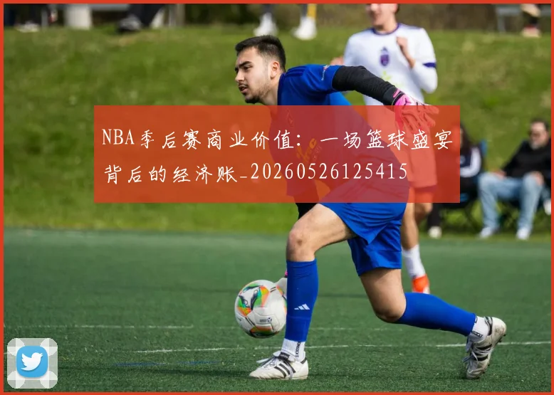 NBA季后赛商业价值：一场篮球盛宴背后的经济账_20260526125415