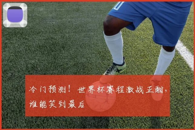 冷门预测！世界杯赛程激战正酣，谁能笑到最后