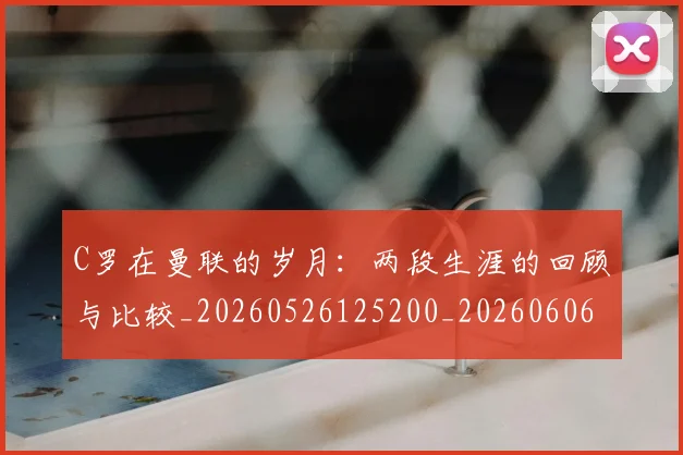 C罗在曼联的岁月：两段生涯的回顾与比较_20260526125200_20260606165345